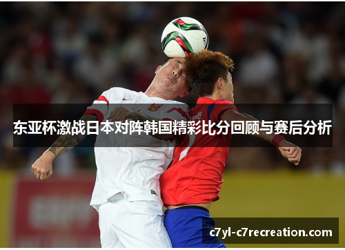 东亚杯激战日本对阵韩国精彩比分回顾与赛后分析