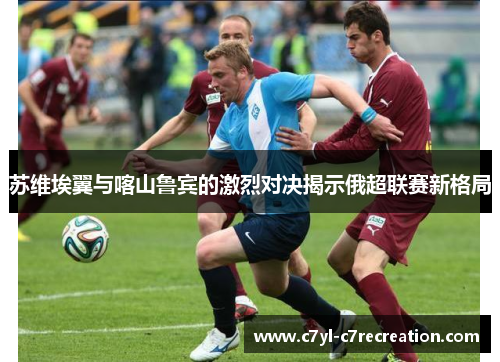 苏维埃翼与喀山鲁宾的激烈对决揭示俄超联赛新格局
