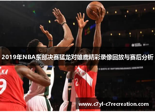 2019年NBA东部决赛猛龙对雄鹿精彩录像回放与赛后分析